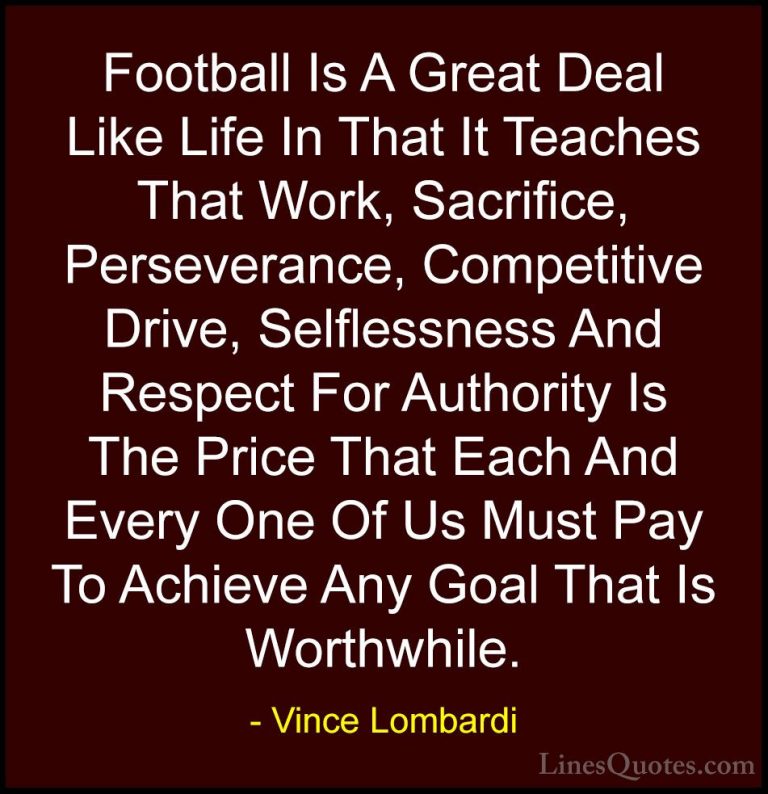 Vince Lombardi Quotes (12) - Football Is A Great Deal Like Life I... - QuotesFootball Is A Great Deal Like Life In That It Teaches That Work, Sacrifice, Perseverance, Competitive Drive, Selflessness And Respect For Authority Is The Price That Each And Every One Of Us Must Pay To Achieve Any Goal That Is Worthwhile.