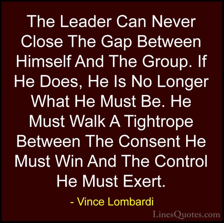 Vince Lombardi Quotes (36) - The Leader Can Never Close The Gap B... - QuotesThe Leader Can Never Close The Gap Between Himself And The Group. If He Does, He Is No Longer What He Must Be. He Must Walk A Tightrope Between The Consent He Must Win And The Control He Must Exert.