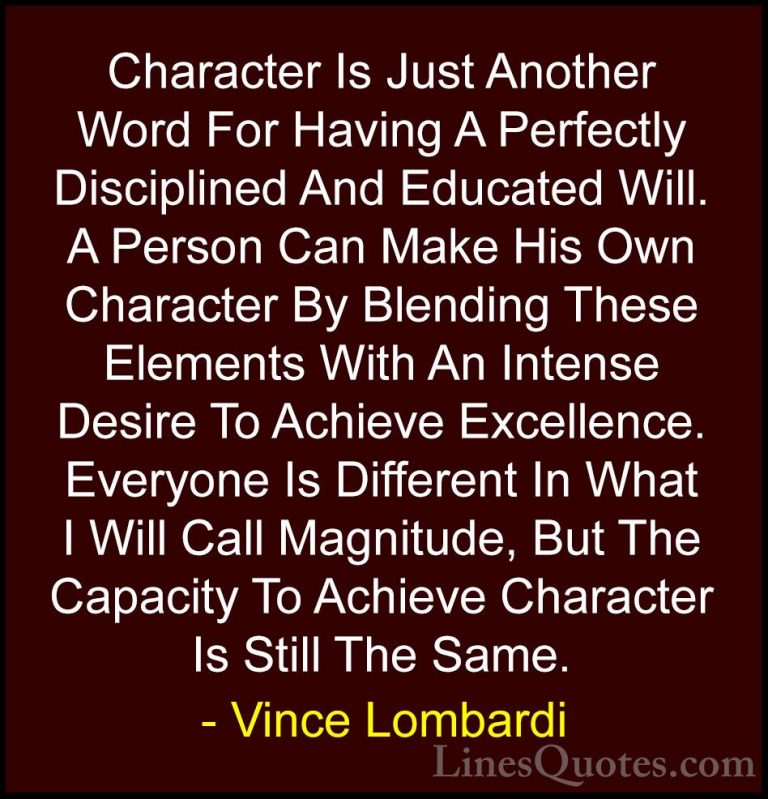 Vince Lombardi Quotes (41) - Character Is Just Another Word For H... - QuotesCharacter Is Just Another Word For Having A Perfectly Disciplined And Educated Will. A Person Can Make His Own Character By Blending These Elements With An Intense Desire To Achieve Excellence. Everyone Is Different In What I Will Call Magnitude, But The Capacity To Achieve Character Is Still The Same.