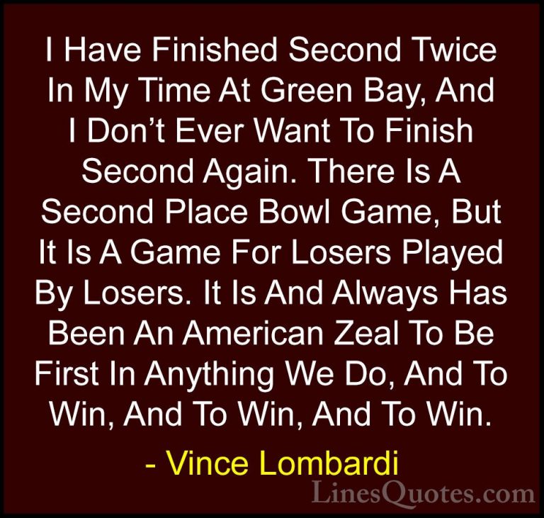 Vince Lombardi Quotes (48) - I Have Finished Second Twice In My T... - QuotesI Have Finished Second Twice In My Time At Green Bay, And I Don't Ever Want To Finish Second Again. There Is A Second Place Bowl Game, But It Is A Game For Losers Played By Losers. It Is And Always Has Been An American Zeal To Be First In Anything We Do, And To Win, And To Win, And To Win.
