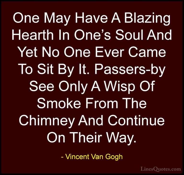 Vincent Van Gogh Quotes (10) - One May Have A Blazing Hearth In O... - QuotesOne May Have A Blazing Hearth In One's Soul And Yet No One Ever Came To Sit By It. Passers-by See Only A Wisp Of Smoke From The Chimney And Continue On Their Way.