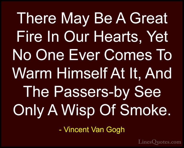 Vincent Van Gogh Quotes (12) - There May Be A Great Fire In Our H... - QuotesThere May Be A Great Fire In Our Hearts, Yet No One Ever Comes To Warm Himself At It, And The Passers-by See Only A Wisp Of Smoke.