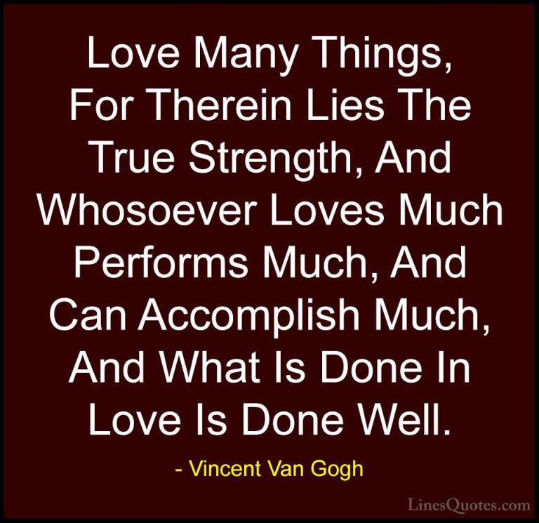 Vincent Van Gogh Quotes (21) - Love Many Things, For Therein Lies... - QuotesLove Many Things, For Therein Lies The True Strength, And Whosoever Loves Much Performs Much, And Can Accomplish Much, And What Is Done In Love Is Done Well.