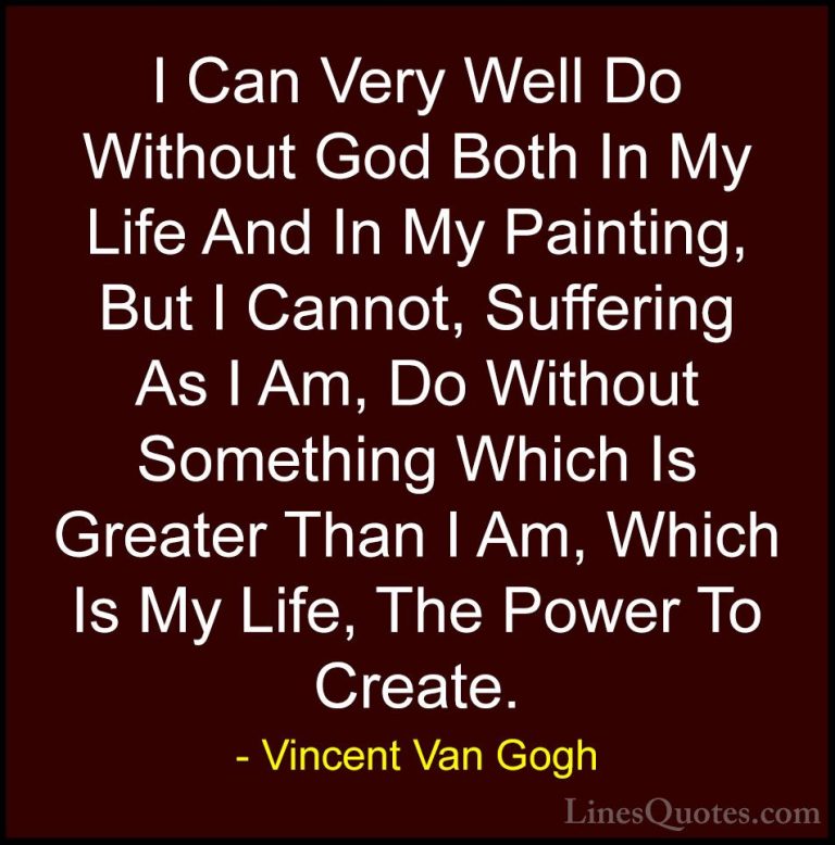 Vincent Van Gogh Quotes (33) - I Can Very Well Do Without God Bot... - QuotesI Can Very Well Do Without God Both In My Life And In My Painting, But I Cannot, Suffering As I Am, Do Without Something Which Is Greater Than I Am, Which Is My Life, The Power To Create.