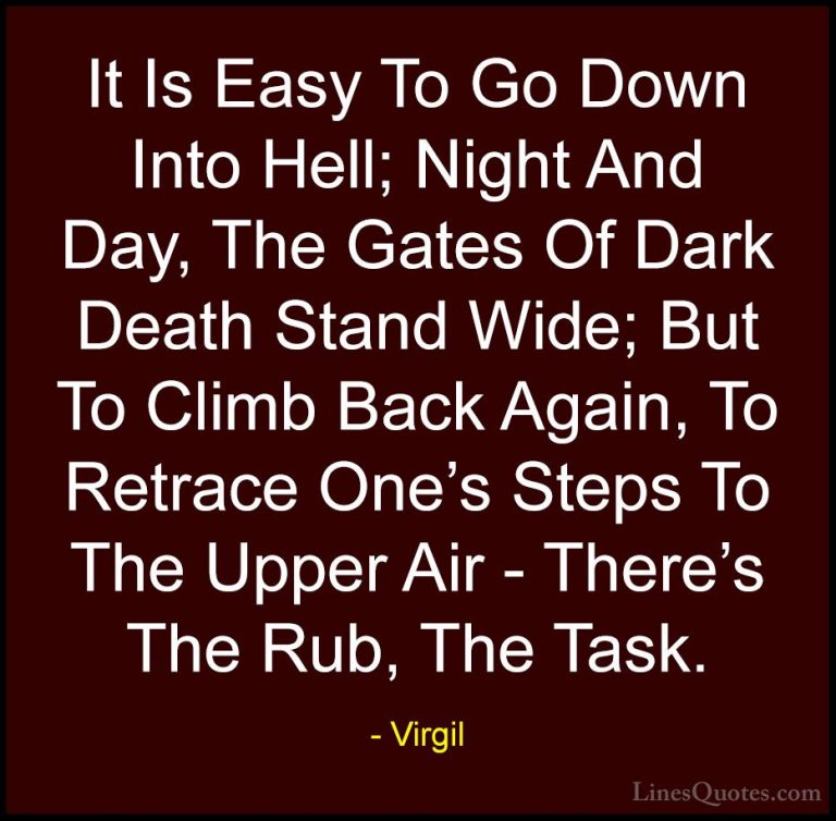 Virgil Quotes (12) - It Is Easy To Go Down Into Hell; Night And D... - QuotesIt Is Easy To Go Down Into Hell; Night And Day, The Gates Of Dark Death Stand Wide; But To Climb Back Again, To Retrace One's Steps To The Upper Air - There's The Rub, The Task.