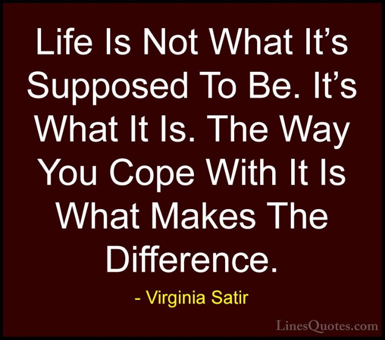 Virginia Satir Quotes (7) - Life Is Not What It's Supposed To Be.... - QuotesLife Is Not What It's Supposed To Be. It's What It Is. The Way You Cope With It Is What Makes The Difference.
