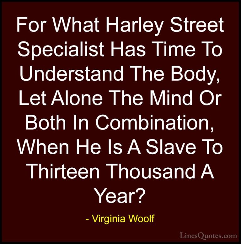Virginia Woolf Quotes (55) - For What Harley Street Specialist Ha... - QuotesFor What Harley Street Specialist Has Time To Understand The Body, Let Alone The Mind Or Both In Combination, When He Is A Slave To Thirteen Thousand A Year?