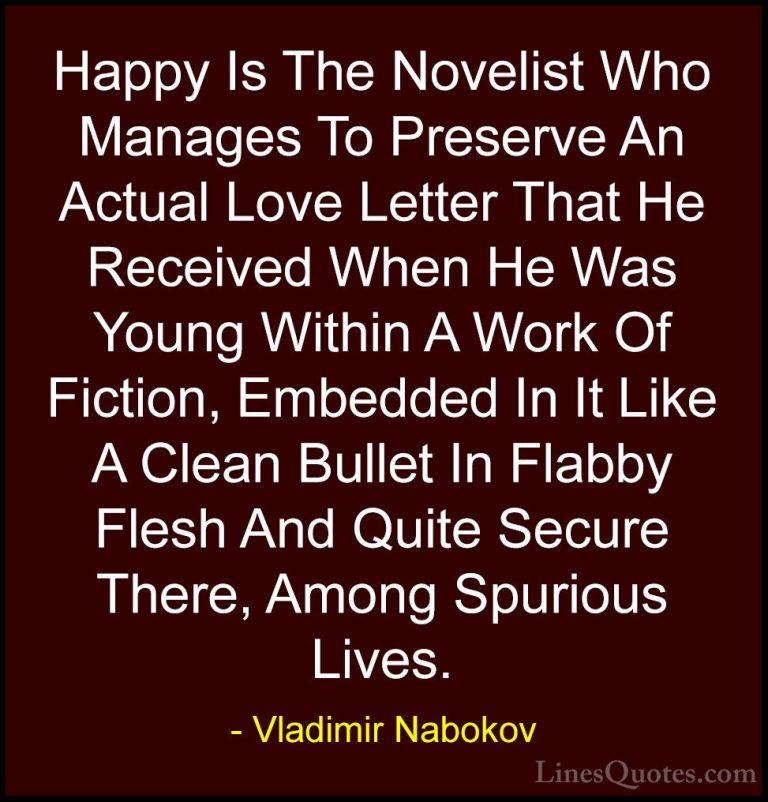 Vladimir Nabokov Quotes (38) - Happy Is The Novelist Who Manages ... - QuotesHappy Is The Novelist Who Manages To Preserve An Actual Love Letter That He Received When He Was Young Within A Work Of Fiction, Embedded In It Like A Clean Bullet In Flabby Flesh And Quite Secure There, Among Spurious Lives.