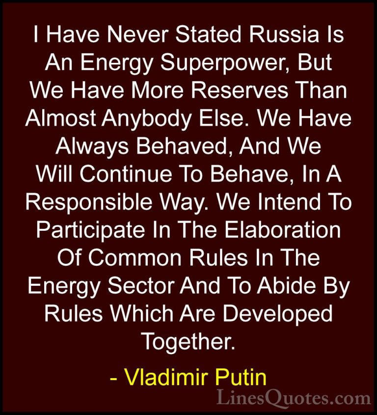 Vladimir Putin Quotes (104) - I Have Never Stated Russia Is An En... - QuotesI Have Never Stated Russia Is An Energy Superpower, But We Have More Reserves Than Almost Anybody Else. We Have Always Behaved, And We Will Continue To Behave, In A Responsible Way. We Intend To Participate In The Elaboration Of Common Rules In The Energy Sector And To Abide By Rules Which Are Developed Together.