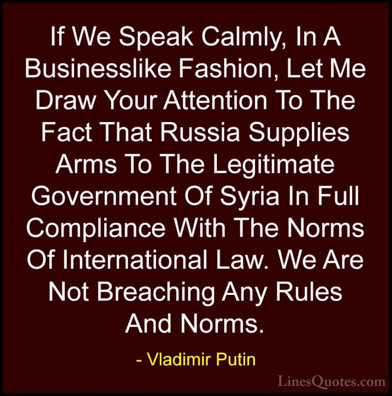 Vladimir Putin Quotes (105) - If We Speak Calmly, In A Businessli... - QuotesIf We Speak Calmly, In A Businesslike Fashion, Let Me Draw Your Attention To The Fact That Russia Supplies Arms To The Legitimate Government Of Syria In Full Compliance With The Norms Of International Law. We Are Not Breaching Any Rules And Norms.