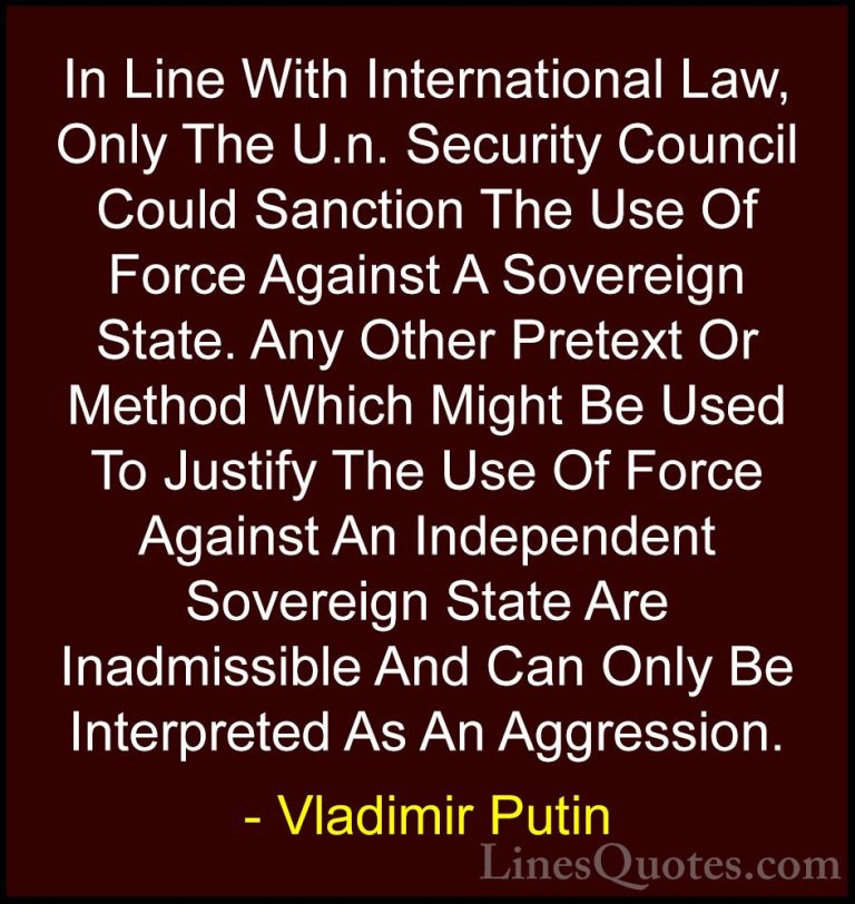Vladimir Putin Quotes (117) - In Line With International Law, Onl... - QuotesIn Line With International Law, Only The U.n. Security Council Could Sanction The Use Of Force Against A Sovereign State. Any Other Pretext Or Method Which Might Be Used To Justify The Use Of Force Against An Independent Sovereign State Are Inadmissible And Can Only Be Interpreted As An Aggression.