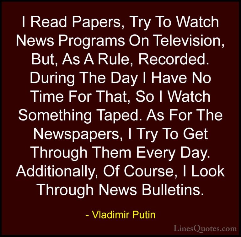 Vladimir Putin Quotes (151) - I Read Papers, Try To Watch News Pr... - QuotesI Read Papers, Try To Watch News Programs On Television, But, As A Rule, Recorded. During The Day I Have No Time For That, So I Watch Something Taped. As For The Newspapers, I Try To Get Through Them Every Day. Additionally, Of Course, I Look Through News Bulletins.
