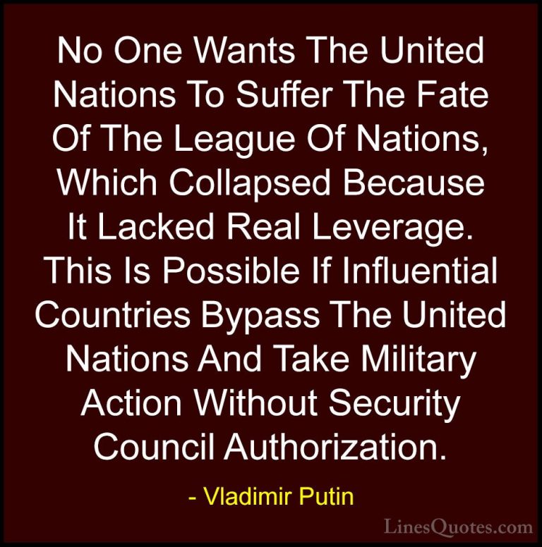 Vladimir Putin Quotes (17) - No One Wants The United Nations To S... - QuotesNo One Wants The United Nations To Suffer The Fate Of The League Of Nations, Which Collapsed Because It Lacked Real Leverage. This Is Possible If Influential Countries Bypass The United Nations And Take Military Action Without Security Council Authorization.