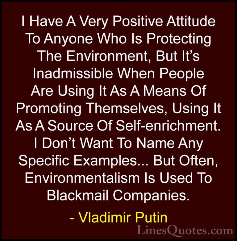 Vladimir Putin Quotes (23) - I Have A Very Positive Attitude To A... - QuotesI Have A Very Positive Attitude To Anyone Who Is Protecting The Environment, But It's Inadmissible When People Are Using It As A Means Of Promoting Themselves, Using It As A Source Of Self-enrichment. I Don't Want To Name Any Specific Examples... But Often, Environmentalism Is Used To Blackmail Companies.