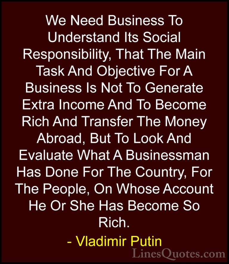 Vladimir Putin Quotes (30) - We Need Business To Understand Its S... - QuotesWe Need Business To Understand Its Social Responsibility, That The Main Task And Objective For A Business Is Not To Generate Extra Income And To Become Rich And Transfer The Money Abroad, But To Look And Evaluate What A Businessman Has Done For The Country, For The People, On Whose Account He Or She Has Become So Rich.