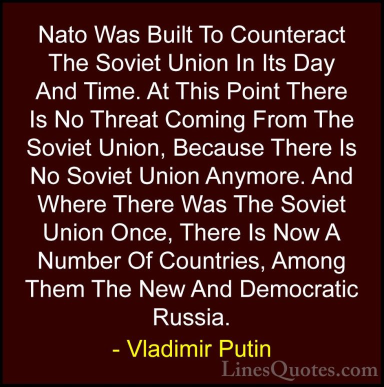 Vladimir Putin Quotes (33) - Nato Was Built To Counteract The Sov... - QuotesNato Was Built To Counteract The Soviet Union In Its Day And Time. At This Point There Is No Threat Coming From The Soviet Union, Because There Is No Soviet Union Anymore. And Where There Was The Soviet Union Once, There Is Now A Number Of Countries, Among Them The New And Democratic Russia.