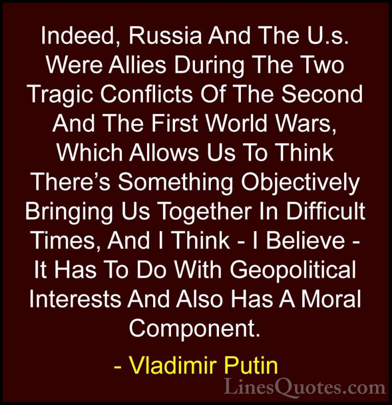 Vladimir Putin Quotes (36) - Indeed, Russia And The U.s. Were All... - QuotesIndeed, Russia And The U.s. Were Allies During The Two Tragic Conflicts Of The Second And The First World Wars, Which Allows Us To Think There's Something Objectively Bringing Us Together In Difficult Times, And I Think - I Believe - It Has To Do With Geopolitical Interests And Also Has A Moral Component.