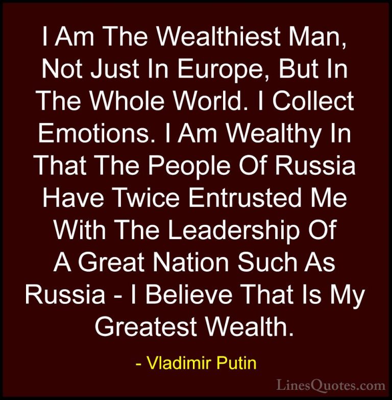 Vladimir Putin Quotes (39) - I Am The Wealthiest Man, Not Just In... - QuotesI Am The Wealthiest Man, Not Just In Europe, But In The Whole World. I Collect Emotions. I Am Wealthy In That The People Of Russia Have Twice Entrusted Me With The Leadership Of A Great Nation Such As Russia - I Believe That Is My Greatest Wealth.