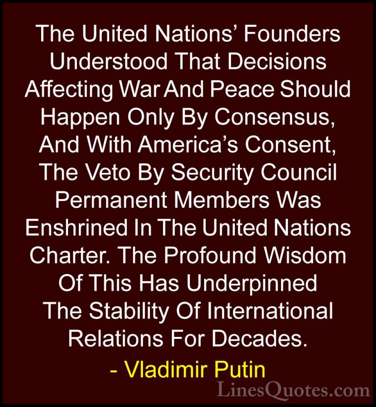 Vladimir Putin Quotes (40) - The United Nations' Founders Underst... - QuotesThe United Nations' Founders Understood That Decisions Affecting War And Peace Should Happen Only By Consensus, And With America's Consent, The Veto By Security Council Permanent Members Was Enshrined In The United Nations Charter. The Profound Wisdom Of This Has Underpinned The Stability Of International Relations For Decades.