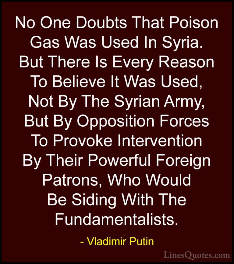 Vladimir Putin Quotes (41) - No One Doubts That Poison Gas Was Us... - QuotesNo One Doubts That Poison Gas Was Used In Syria. But There Is Every Reason To Believe It Was Used, Not By The Syrian Army, But By Opposition Forces To Provoke Intervention By Their Powerful Foreign Patrons, Who Would Be Siding With The Fundamentalists.