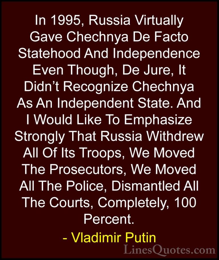 Vladimir Putin Quotes (43) - In 1995, Russia Virtually Gave Chech... - QuotesIn 1995, Russia Virtually Gave Chechnya De Facto Statehood And Independence Even Though, De Jure, It Didn't Recognize Chechnya As An Independent State. And I Would Like To Emphasize Strongly That Russia Withdrew All Of Its Troops, We Moved The Prosecutors, We Moved All The Police, Dismantled All The Courts, Completely, 100 Percent.