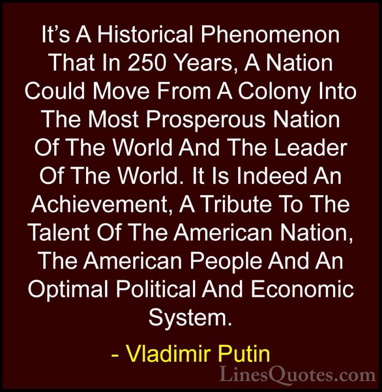 Vladimir Putin Quotes (46) - It's A Historical Phenomenon That In... - QuotesIt's A Historical Phenomenon That In 250 Years, A Nation Could Move From A Colony Into The Most Prosperous Nation Of The World And The Leader Of The World. It Is Indeed An Achievement, A Tribute To The Talent Of The American Nation, The American People And An Optimal Political And Economic System.