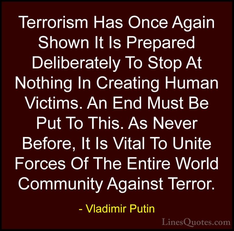 Vladimir Putin Quotes (6) - Terrorism Has Once Again Shown It Is ... - QuotesTerrorism Has Once Again Shown It Is Prepared Deliberately To Stop At Nothing In Creating Human Victims. An End Must Be Put To This. As Never Before, It Is Vital To Unite Forces Of The Entire World Community Against Terror.