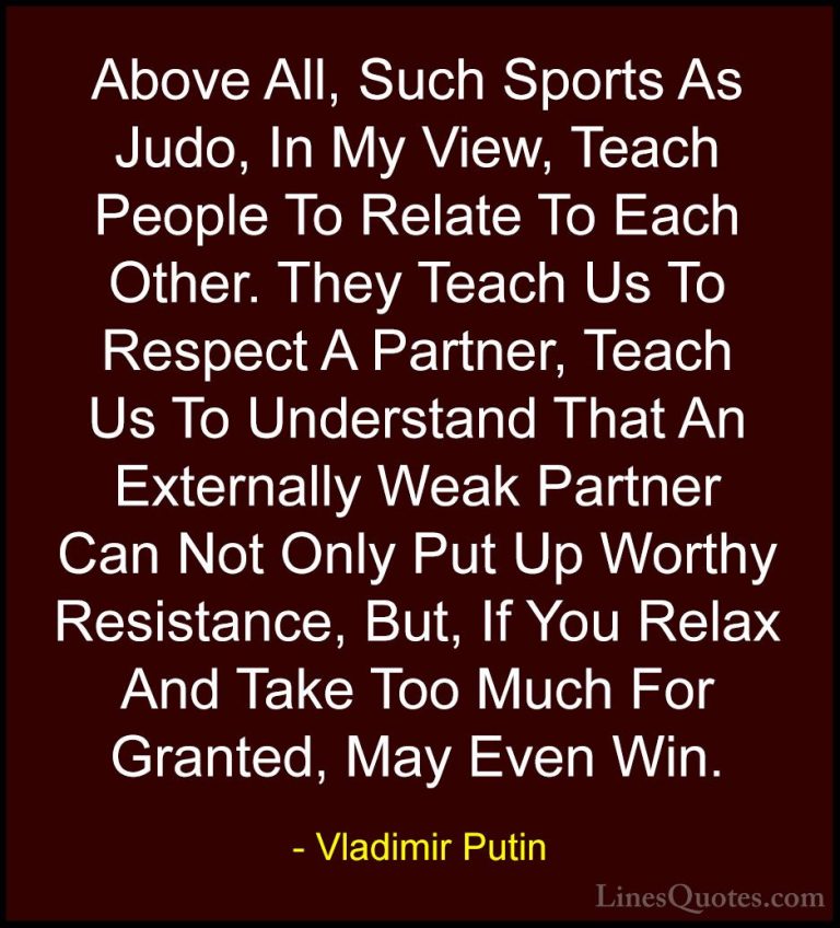 Vladimir Putin Quotes (60) - Above All, Such Sports As Judo, In M... - QuotesAbove All, Such Sports As Judo, In My View, Teach People To Relate To Each Other. They Teach Us To Respect A Partner, Teach Us To Understand That An Externally Weak Partner Can Not Only Put Up Worthy Resistance, But, If You Relax And Take Too Much For Granted, May Even Win.