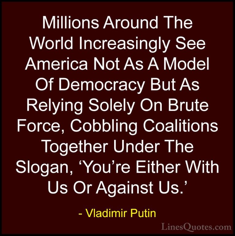 Vladimir Putin Quotes (87) - Millions Around The World Increasing... - QuotesMillions Around The World Increasingly See America Not As A Model Of Democracy But As Relying Solely On Brute Force, Cobbling Coalitions Together Under The Slogan, 'You're Either With Us Or Against Us.'