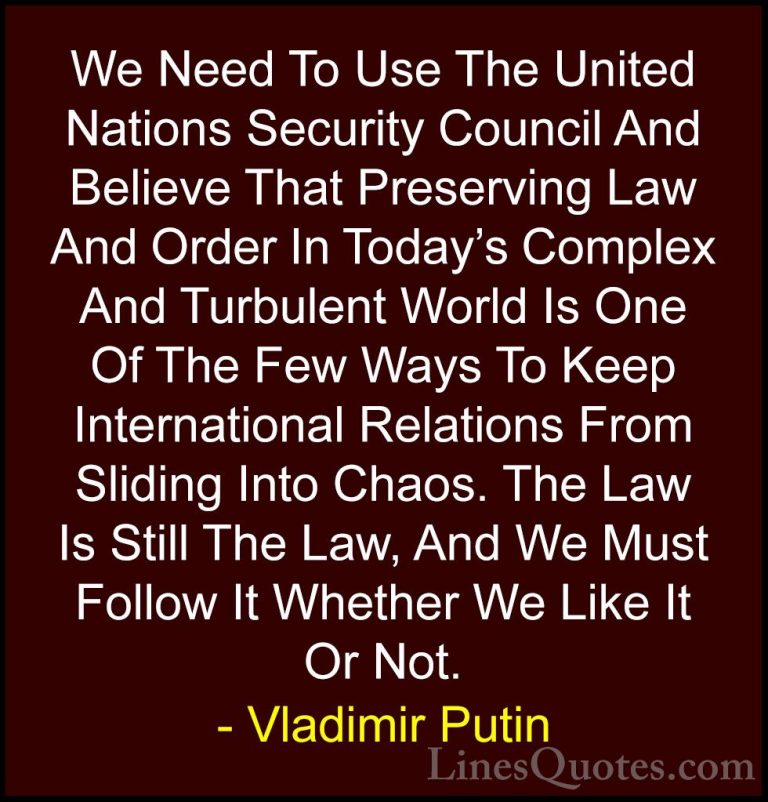 Vladimir Putin Quotes (9) - We Need To Use The United Nations Sec... - QuotesWe Need To Use The United Nations Security Council And Believe That Preserving Law And Order In Today's Complex And Turbulent World Is One Of The Few Ways To Keep International Relations From Sliding Into Chaos. The Law Is Still The Law, And We Must Follow It Whether We Like It Or Not.