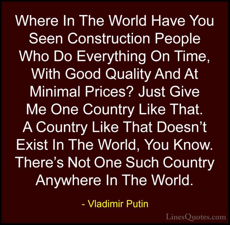 Vladimir Putin Quotes (92) - Where In The World Have You Seen Con... - QuotesWhere In The World Have You Seen Construction People Who Do Everything On Time, With Good Quality And At Minimal Prices? Just Give Me One Country Like That. A Country Like That Doesn't Exist In The World, You Know. There's Not One Such Country Anywhere In The World.