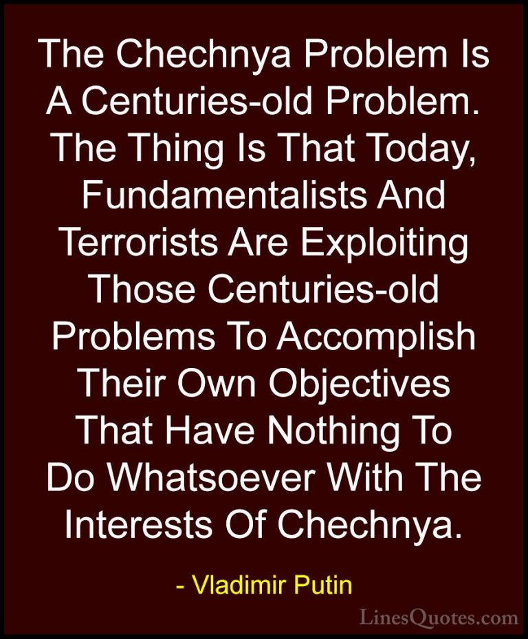 Vladimir Putin Quotes (99) - The Chechnya Problem Is A Centuries-... - QuotesThe Chechnya Problem Is A Centuries-old Problem. The Thing Is That Today, Fundamentalists And Terrorists Are Exploiting Those Centuries-old Problems To Accomplish Their Own Objectives That Have Nothing To Do Whatsoever With The Interests Of Chechnya.
