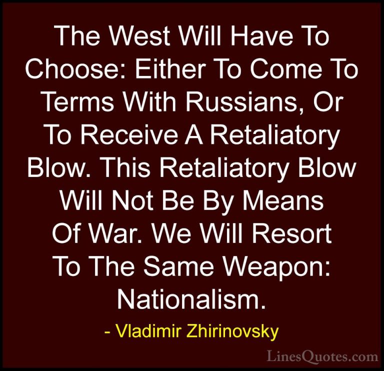 Vladimir Zhirinovsky Quotes (14) - The West Will Have To Choose: ... - QuotesThe West Will Have To Choose: Either To Come To Terms With Russians, Or To Receive A Retaliatory Blow. This Retaliatory Blow Will Not Be By Means Of War. We Will Resort To The Same Weapon: Nationalism.