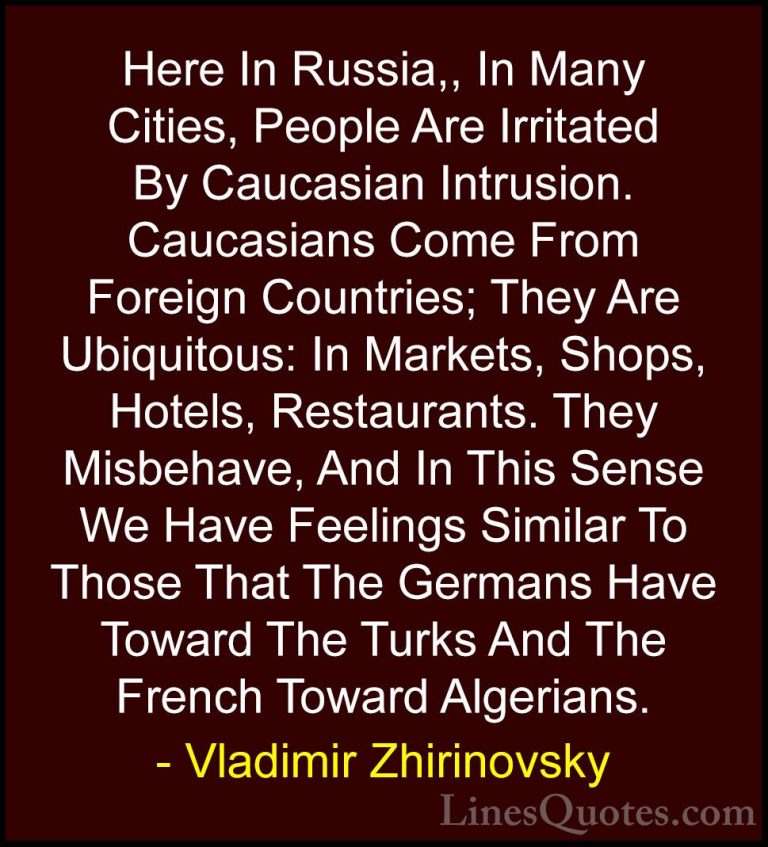 Vladimir Zhirinovsky Quotes (2) - Here In Russia,, In Many Cities... - QuotesHere In Russia,, In Many Cities, People Are Irritated By Caucasian Intrusion. Caucasians Come From Foreign Countries; They Are Ubiquitous: In Markets, Shops, Hotels, Restaurants. They Misbehave, And In This Sense We Have Feelings Similar To Those That The Germans Have Toward The Turks And The French Toward Algerians.