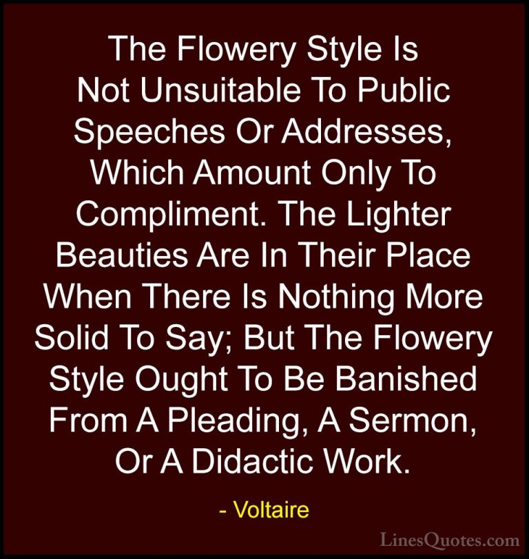 Voltaire Quotes (45) - The Flowery Style Is Not Unsuitable To Pub... - QuotesThe Flowery Style Is Not Unsuitable To Public Speeches Or Addresses, Which Amount Only To Compliment. The Lighter Beauties Are In Their Place When There Is Nothing More Solid To Say; But The Flowery Style Ought To Be Banished From A Pleading, A Sermon, Or A Didactic Work.