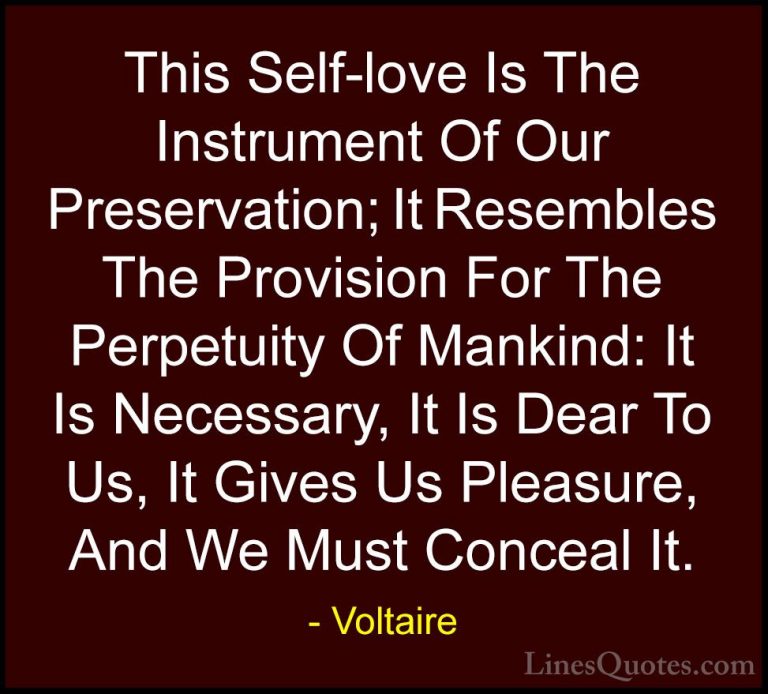 Voltaire Quotes (78) - This Self-love Is The Instrument Of Our Pr... - QuotesThis Self-love Is The Instrument Of Our Preservation; It Resembles The Provision For The Perpetuity Of Mankind: It Is Necessary, It Is Dear To Us, It Gives Us Pleasure, And We Must Conceal It.