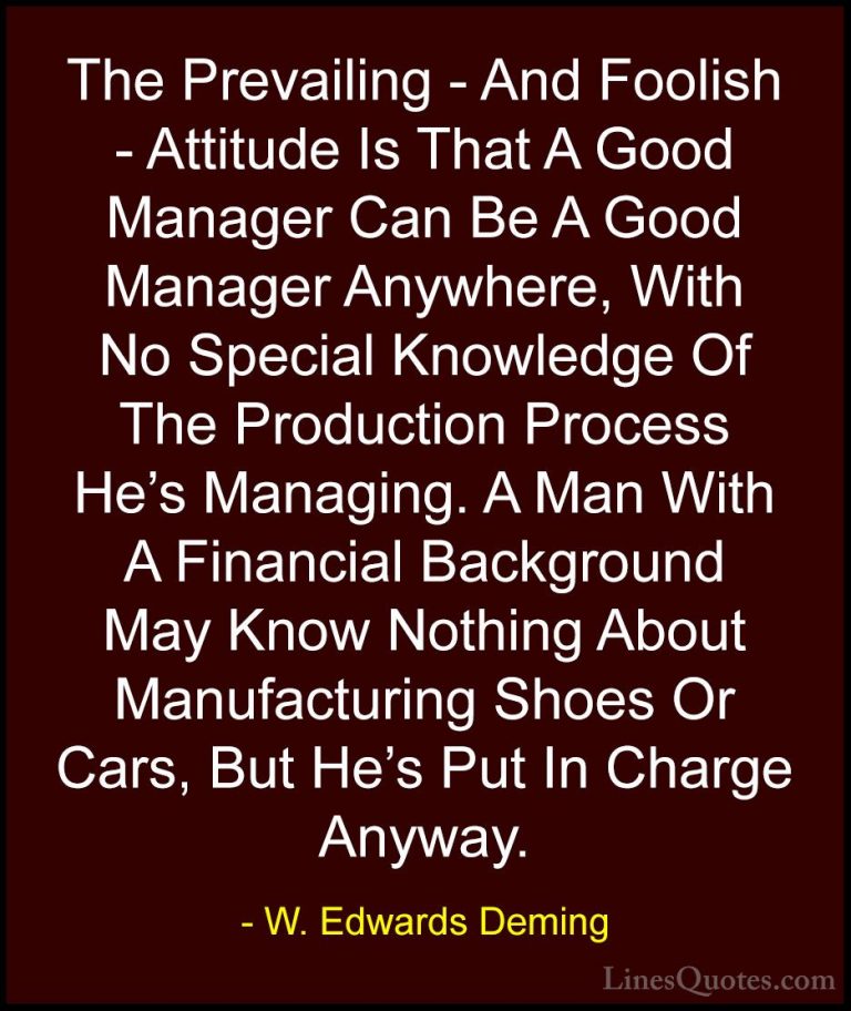 W. Edwards Deming Quotes (16) - The Prevailing - And Foolish - At... - QuotesThe Prevailing - And Foolish - Attitude Is That A Good Manager Can Be A Good Manager Anywhere, With No Special Knowledge Of The Production Process He's Managing. A Man With A Financial Background May Know Nothing About Manufacturing Shoes Or Cars, But He's Put In Charge Anyway.
