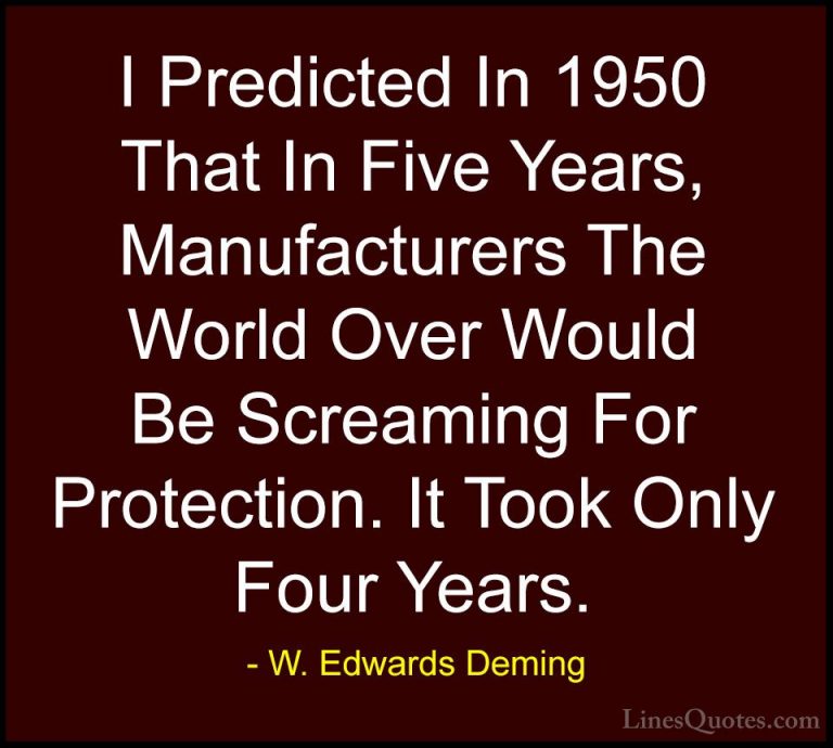 W. Edwards Deming Quotes (17) - I Predicted In 1950 That In Five ... - QuotesI Predicted In 1950 That In Five Years, Manufacturers The World Over Would Be Screaming For Protection. It Took Only Four Years.