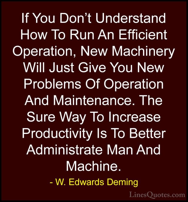 W. Edwards Deming Quotes (22) - If You Don't Understand How To Ru... - QuotesIf You Don't Understand How To Run An Efficient Operation, New Machinery Will Just Give You New Problems Of Operation And Maintenance. The Sure Way To Increase Productivity Is To Better Administrate Man And Machine.