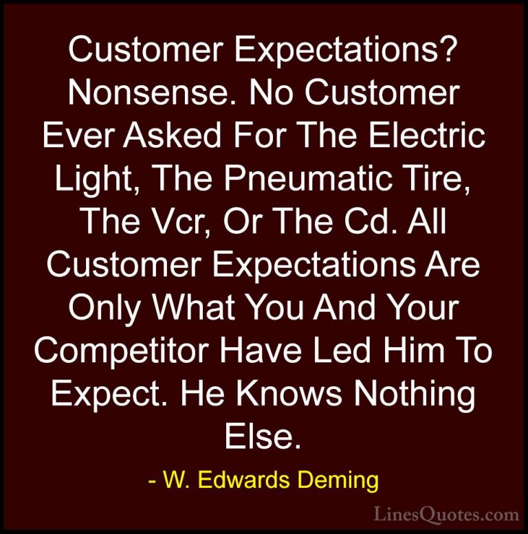 W. Edwards Deming Quotes (24) - Customer Expectations? Nonsense. ... - QuotesCustomer Expectations? Nonsense. No Customer Ever Asked For The Electric Light, The Pneumatic Tire, The Vcr, Or The Cd. All Customer Expectations Are Only What You And Your Competitor Have Led Him To Expect. He Knows Nothing Else.