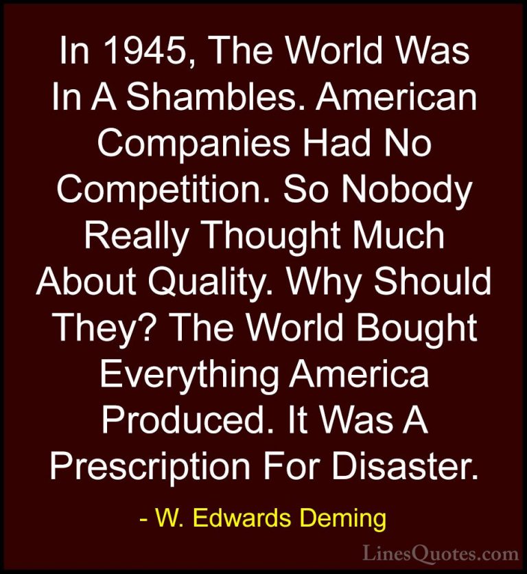 W. Edwards Deming Quotes (25) - In 1945, The World Was In A Shamb... - QuotesIn 1945, The World Was In A Shambles. American Companies Had No Competition. So Nobody Really Thought Much About Quality. Why Should They? The World Bought Everything America Produced. It Was A Prescription For Disaster.