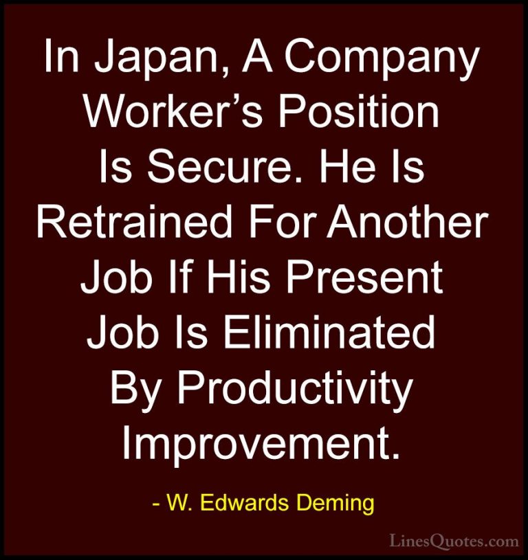 W. Edwards Deming Quotes (41) - In Japan, A Company Worker's Posi... - QuotesIn Japan, A Company Worker's Position Is Secure. He Is Retrained For Another Job If His Present Job Is Eliminated By Productivity Improvement.