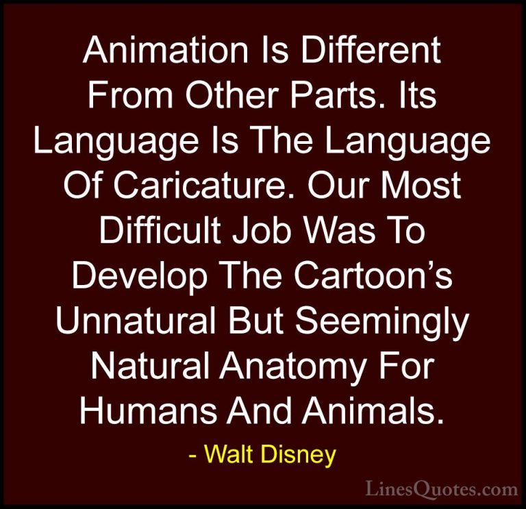 Walt Disney Quotes (15) - Animation Is Different From Other Parts... - QuotesAnimation Is Different From Other Parts. Its Language Is The Language Of Caricature. Our Most Difficult Job Was To Develop The Cartoon's Unnatural But Seemingly Natural Anatomy For Humans And Animals.