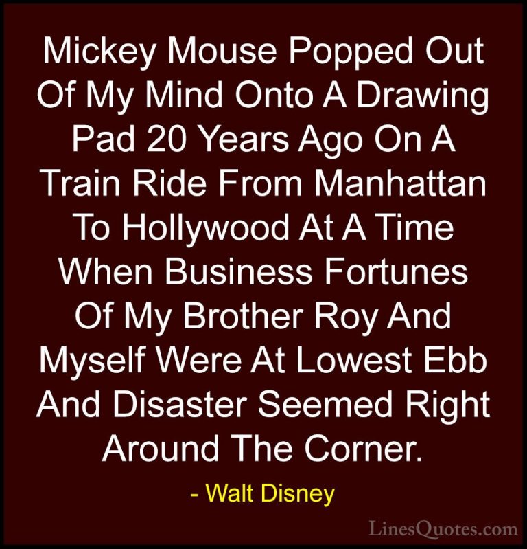 Walt Disney Quotes (42) - Mickey Mouse Popped Out Of My Mind Onto... - QuotesMickey Mouse Popped Out Of My Mind Onto A Drawing Pad 20 Years Ago On A Train Ride From Manhattan To Hollywood At A Time When Business Fortunes Of My Brother Roy And Myself Were At Lowest Ebb And Disaster Seemed Right Around The Corner.