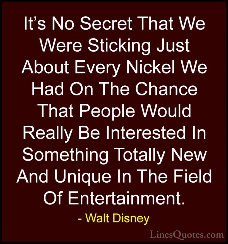 Walt Disney Quotes (43) - It's No Secret That We Were Sticking Ju... - QuotesIt's No Secret That We Were Sticking Just About Every Nickel We Had On The Chance That People Would Really Be Interested In Something Totally New And Unique In The Field Of Entertainment.