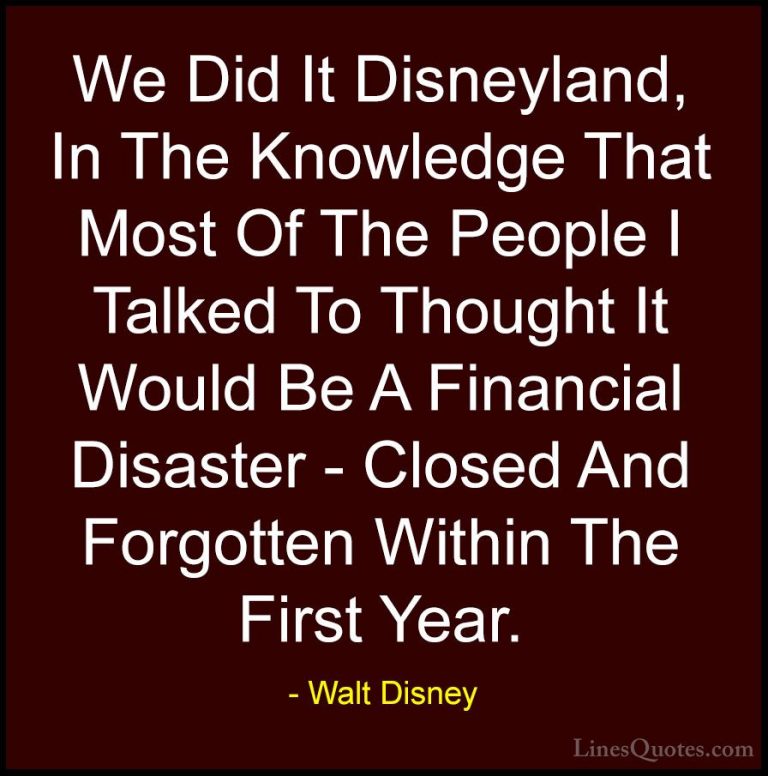 Walt Disney Quotes (44) - We Did It Disneyland, In The Knowledge ... - QuotesWe Did It Disneyland, In The Knowledge That Most Of The People I Talked To Thought It Would Be A Financial Disaster - Closed And Forgotten Within The First Year.