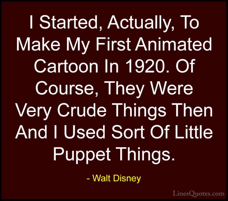 Walt Disney Quotes (45) - I Started, Actually, To Make My First A... - QuotesI Started, Actually, To Make My First Animated Cartoon In 1920. Of Course, They Were Very Crude Things Then And I Used Sort Of Little Puppet Things.
