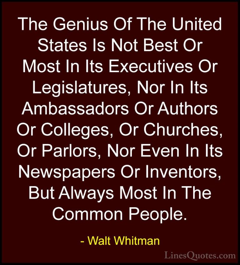 Walt Whitman Quotes (12) - The Genius Of The United States Is Not... - QuotesThe Genius Of The United States Is Not Best Or Most In Its Executives Or Legislatures, Nor In Its Ambassadors Or Authors Or Colleges, Or Churches, Or Parlors, Nor Even In Its Newspapers Or Inventors, But Always Most In The Common People.