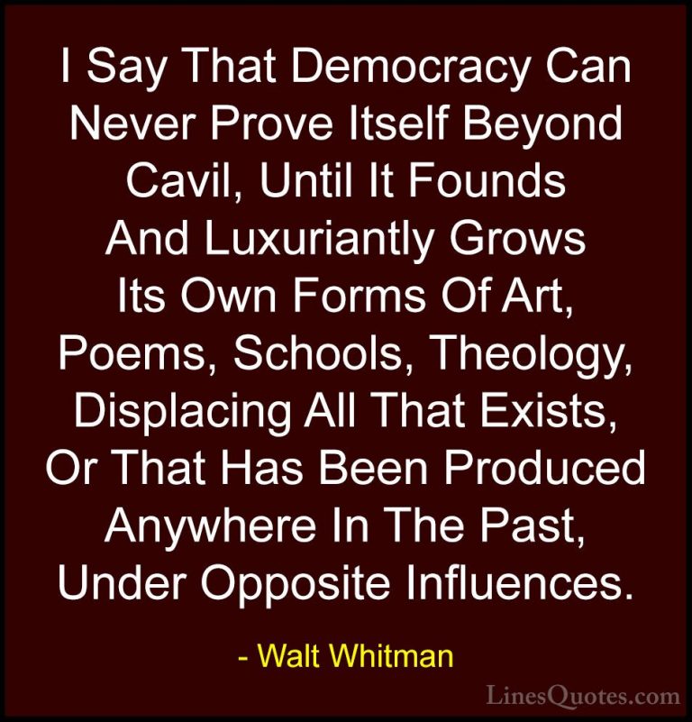 Walt Whitman Quotes (17) - I Say That Democracy Can Never Prove I... - QuotesI Say That Democracy Can Never Prove Itself Beyond Cavil, Until It Founds And Luxuriantly Grows Its Own Forms Of Art, Poems, Schools, Theology, Displacing All That Exists, Or That Has Been Produced Anywhere In The Past, Under Opposite Influences.