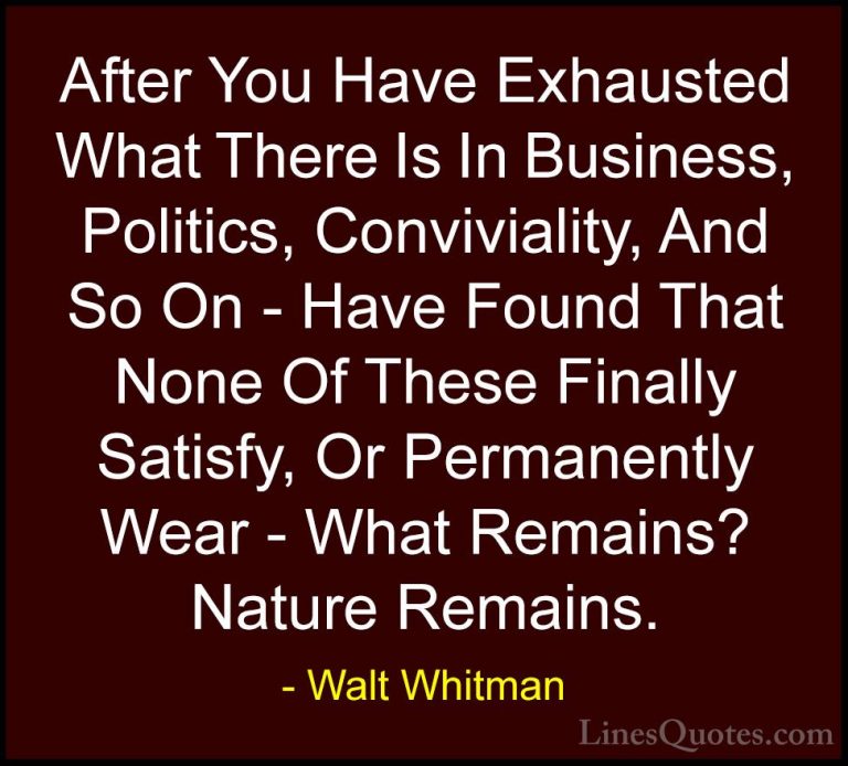 Walt Whitman Quotes (24) - After You Have Exhausted What There Is... - QuotesAfter You Have Exhausted What There Is In Business, Politics, Conviviality, And So On - Have Found That None Of These Finally Satisfy, Or Permanently Wear - What Remains? Nature Remains.